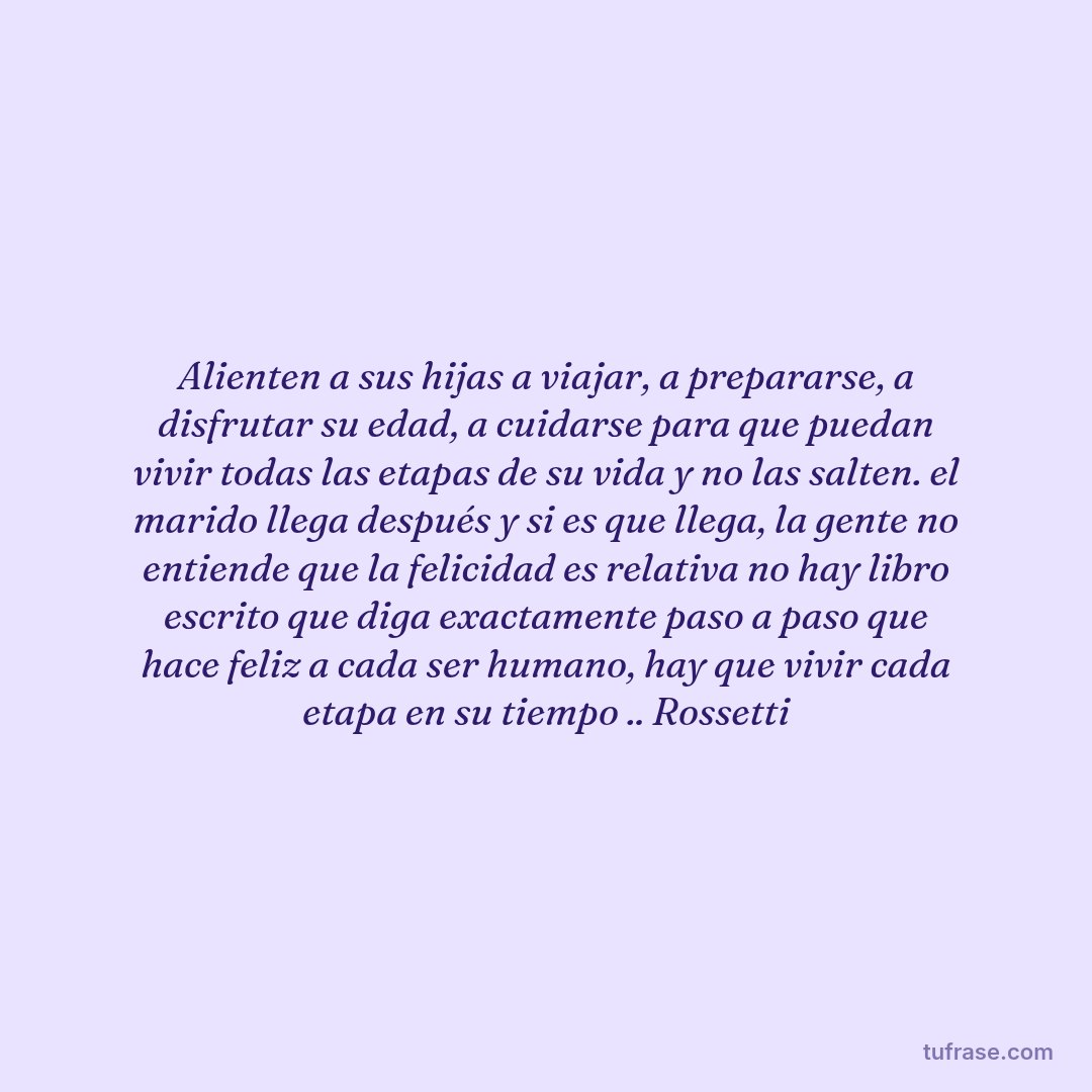 Alienten a sus hijas a viajar, a prepararse, a disfrutar su edad, a cuidarse para que puedan vivir todas las etapas de su vida y no las salten. el marido llega después y si es que llega, la gente no entiende que la felicidad es relativa no hay libro escrito que diga exactamente paso a paso que hace feliz a cada ser humano, hay que vivir cada etapa en su tiempo .. Rossetti