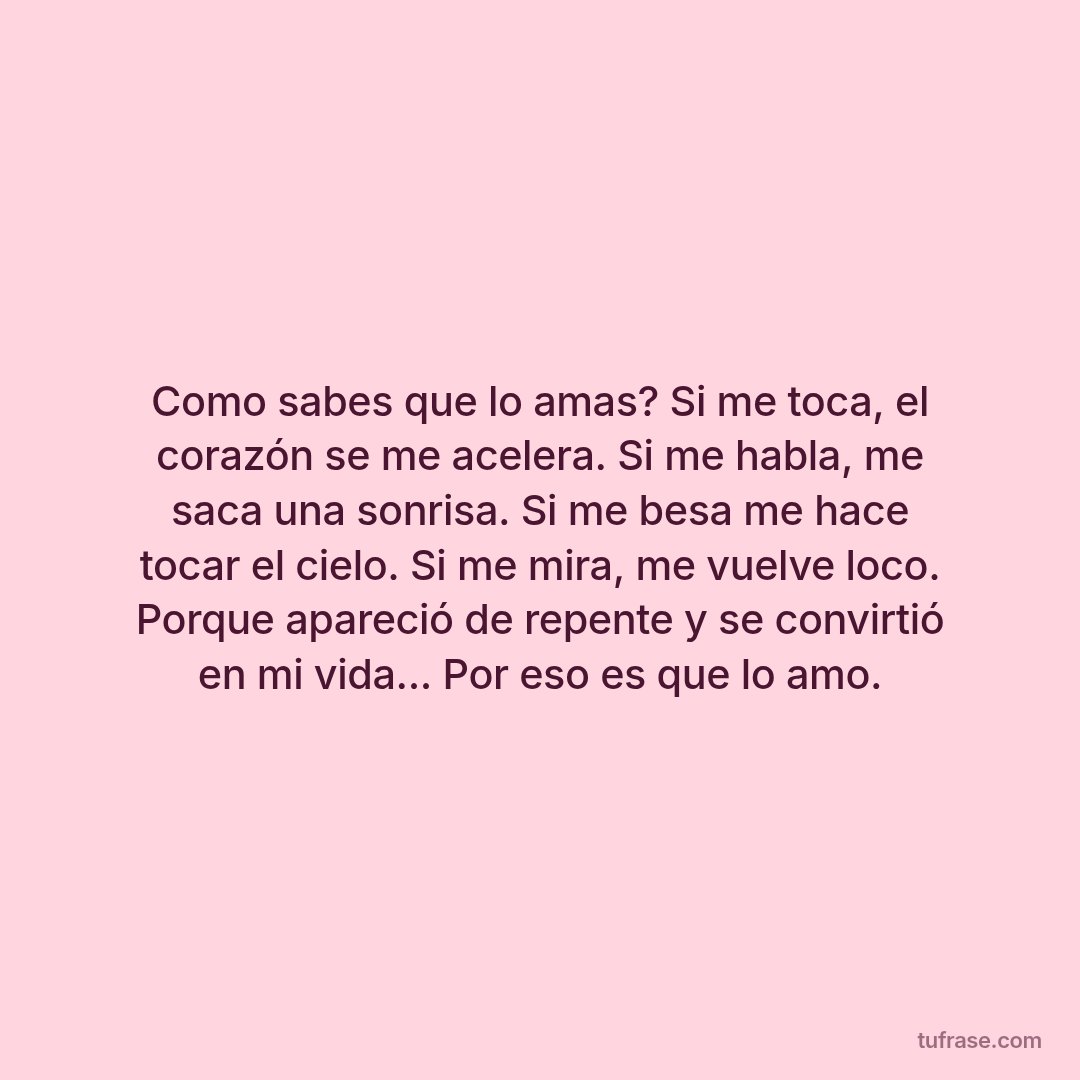 Como sabes que lo amas? Si me toca, el corazón se me acelera. Si me habla, me saca una sonrisa. Si me besa me hace tocar el cielo. Si me mira, me vuelve loco. Porque apareció de repente y se convirtió en mi vida... Por eso es que lo amo.