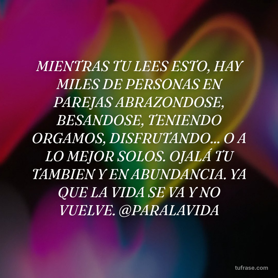 MIENTRAS TU LEES ESTO, HAY MILES DE PERSONAS EN PAREJAS ABRAZONDOSE, BESANDOSE, TENIENDO ORGAMOS, DISFRUTANDO... O A LO MEJOR SOLOS. OJALÁ TU TAMBIEN Y EN ABUNDANCIA. YA QUE LA VIDA SE VA Y NO VUELVE. @PARALAVIDA