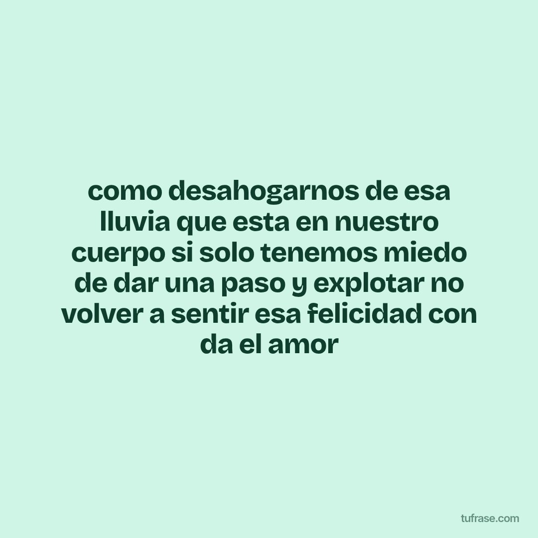 como desahogarnos de esa lluvia que esta en nuestro cuerpo si solo tenemos miedo de dar una paso y explotar no volver a sentir esa felicidad con da el amor