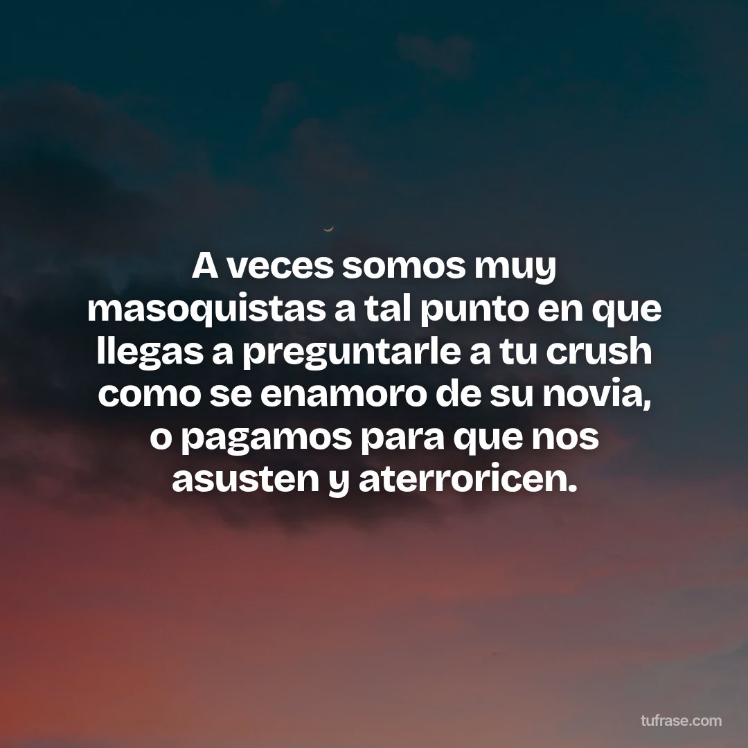 A veces somos muy masoquistas a tal punto en que llegas a preguntarle a tu crush como se enamoro de su novia, o pagamos para que nos asusten y aterroricen.