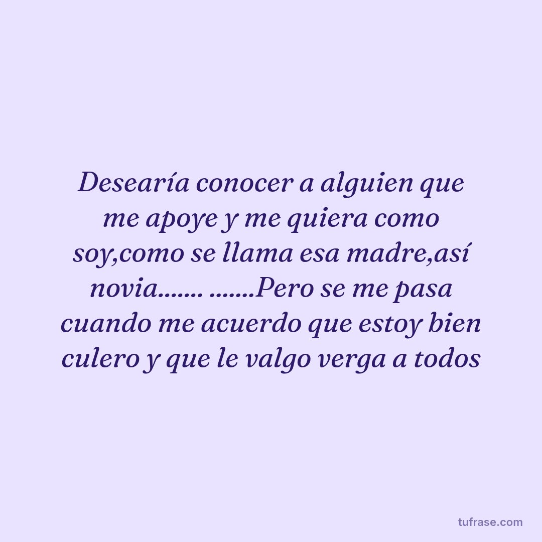 Desearía conocer a alguien que me apoye y me quiera como soy,como se llama esa madre,así novia....... .......Pero se me pasa cuando me acuerdo que estoy bien culero y que le valgo verga a todos