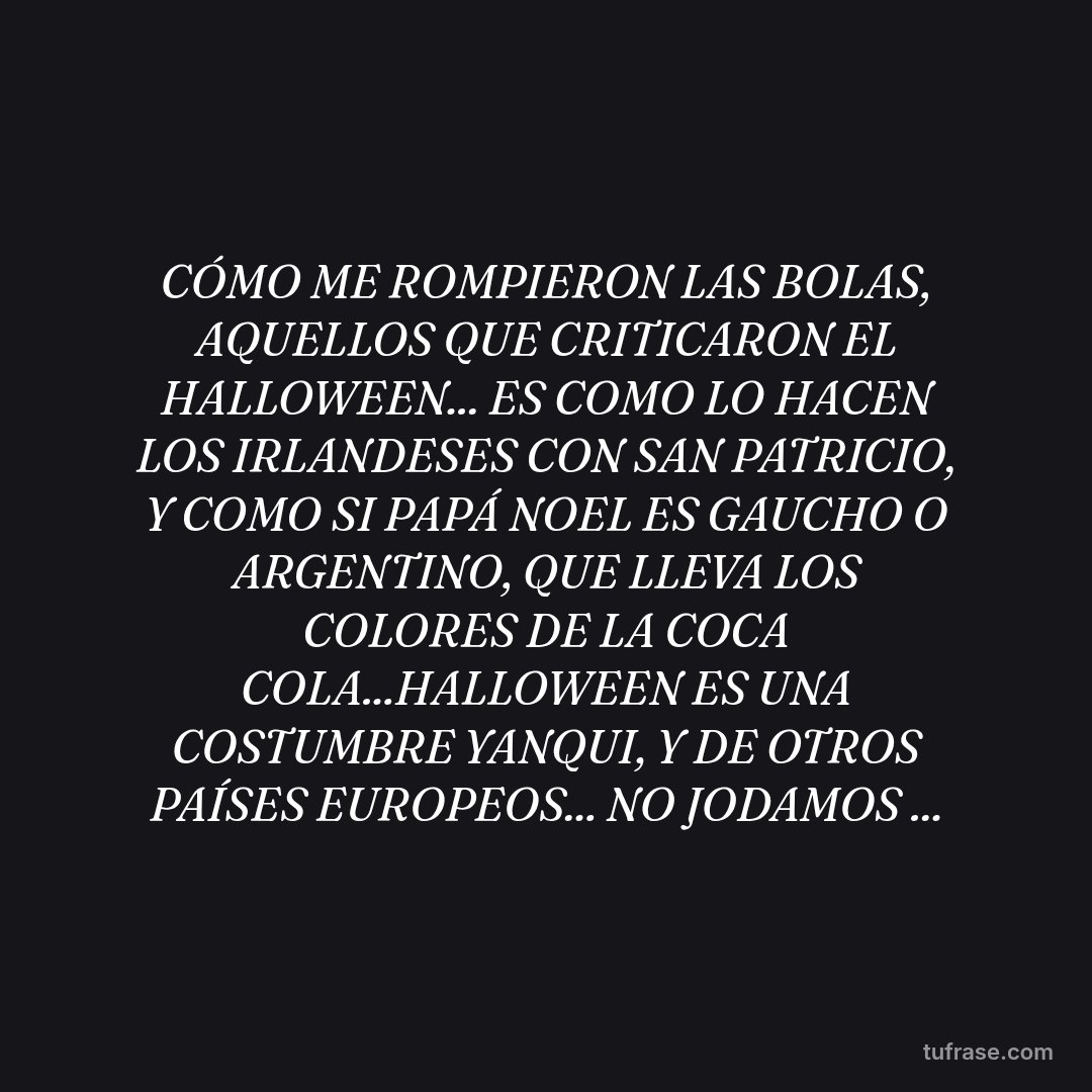 CÓMO ME ROMPIERON LAS BOLAS, AQUELLOS QUE CRITICARON EL HALLOWEEN... ES COMO LO HACEN LOS IRLANDESES CON SAN PATRICIO, Y COMO SI PAPÁ NOEL ES GAUCHO O ARGENTINO, QUE LLEVA LOS COLORES DE LA COCA COLA...HALLOWEEN ES UNA COSTUMBRE YANQUI, Y DE OTROS PAÍSES EUROPEOS... NO JODAMOS ...