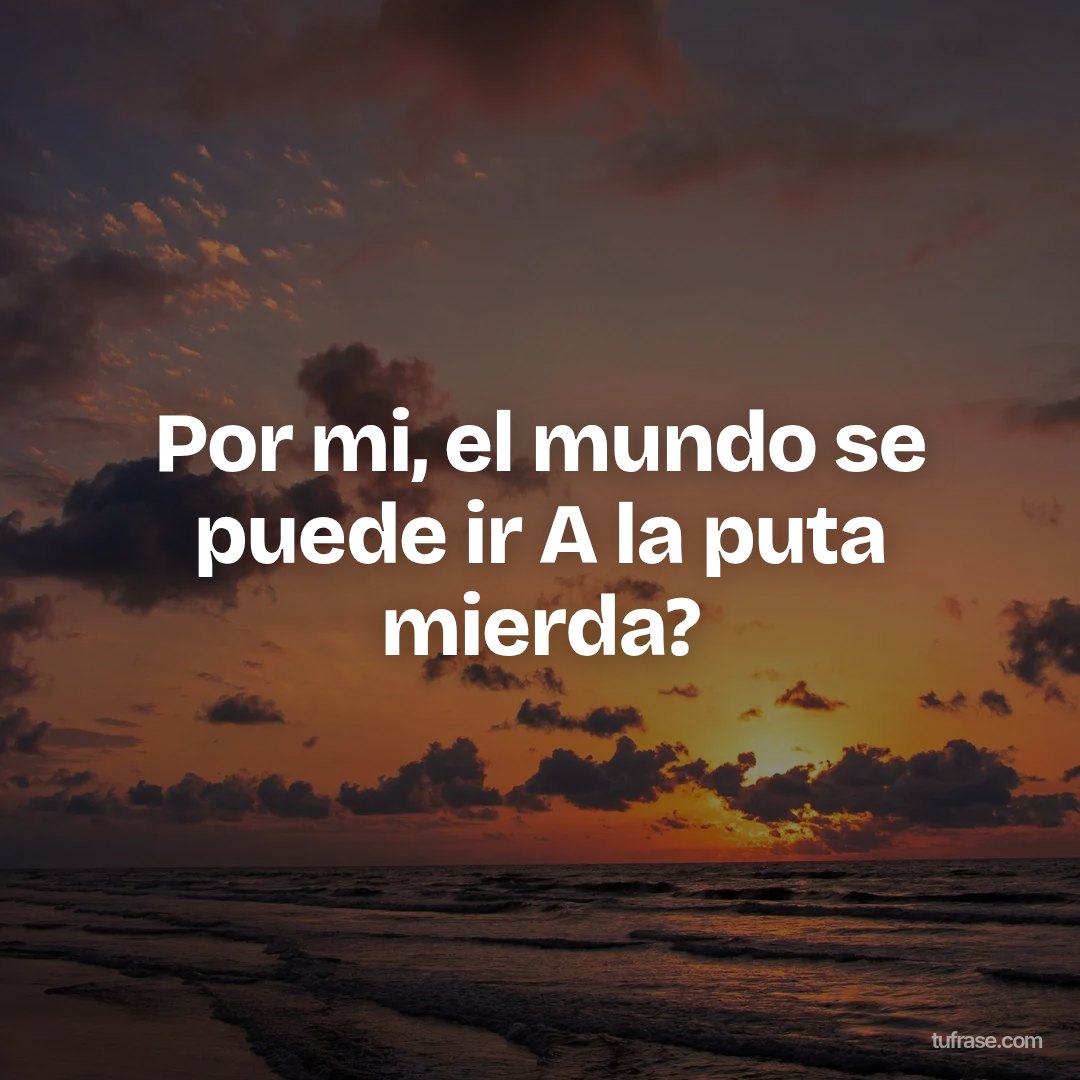Por mi, el mundo se puede ir A la puta mierda?