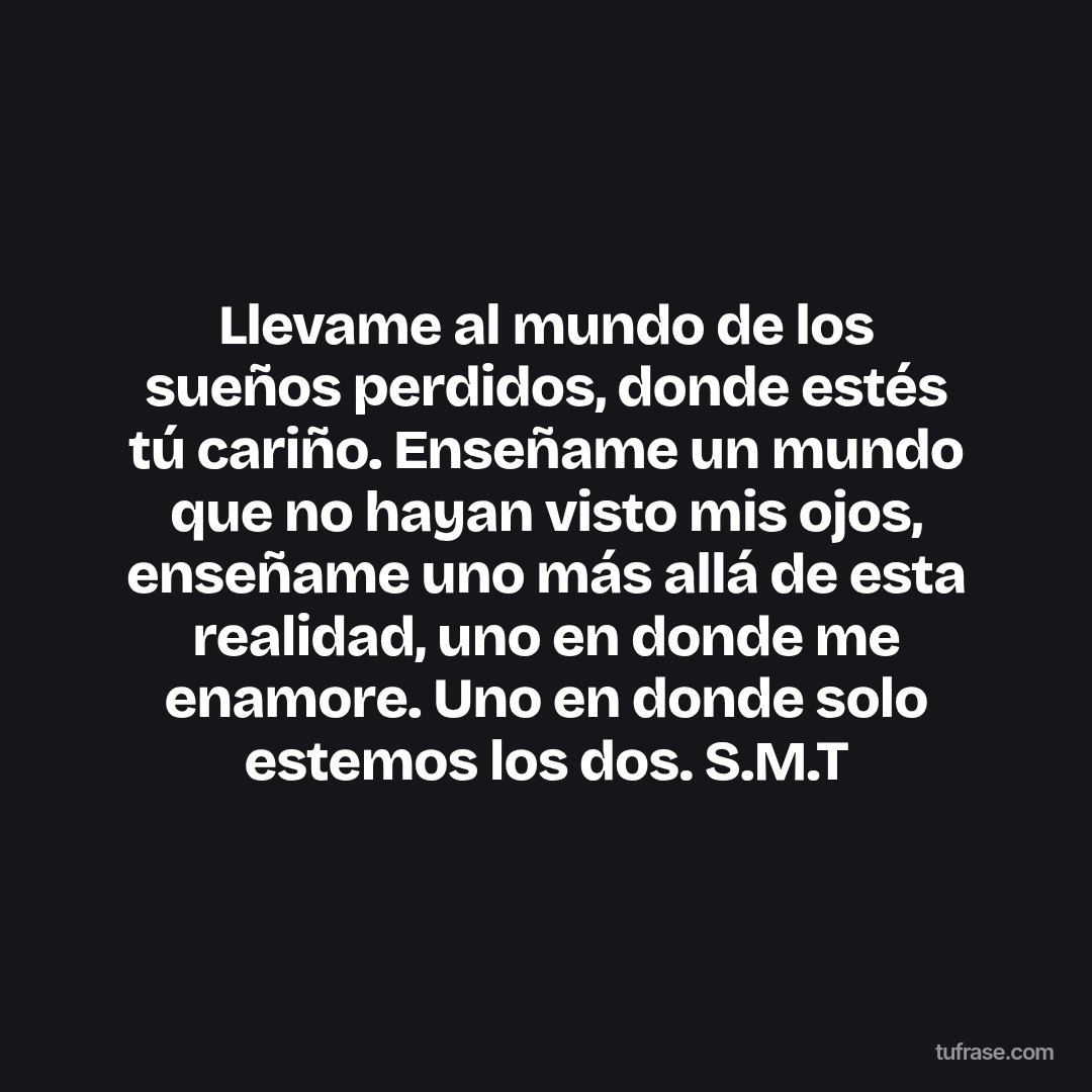 Llevame al mundo de los sueños perdidos, donde estés tú cariño. Enseñame un mundo que no hayan visto mis ojos, enseñame uno más allá de esta realidad, uno en donde me enamore. Uno en donde solo estemos los dos. S.M.T