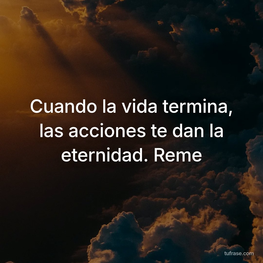 Cuando la vida termina, las acciones te dan la eternidad. Reme