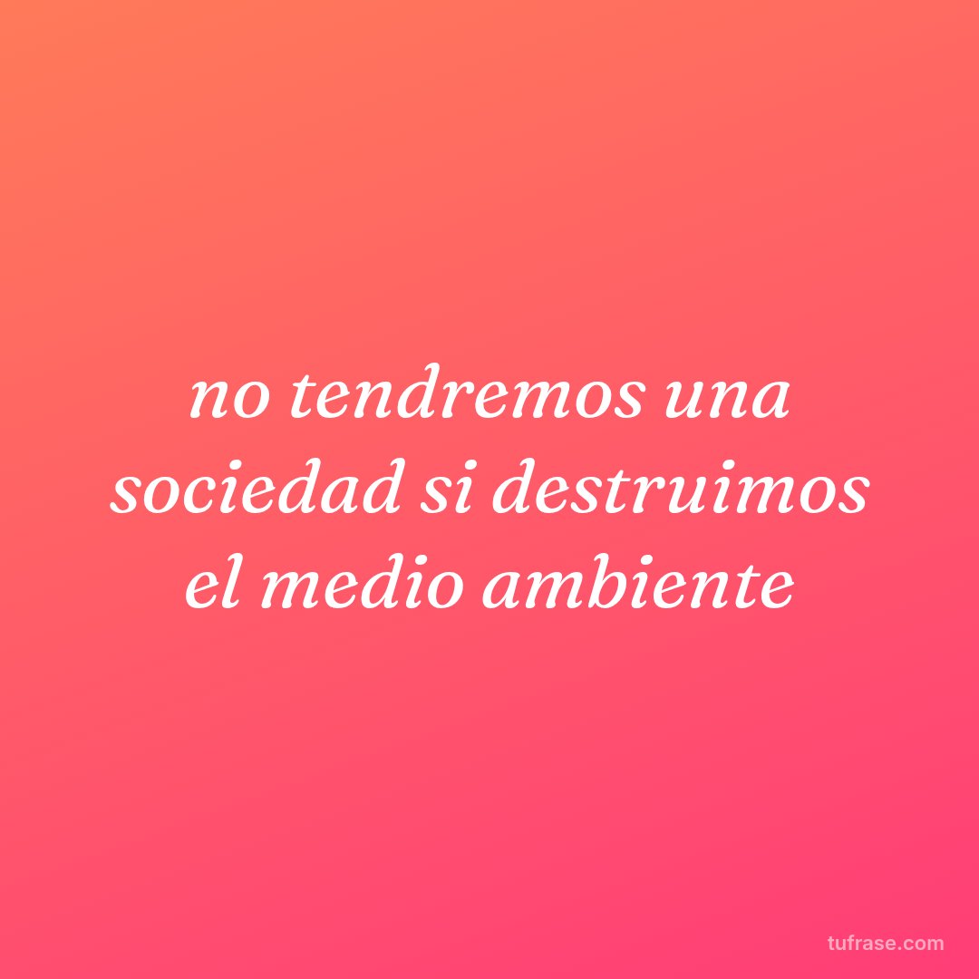 no tendremos una sociedad si destruimos el medio ambiente
