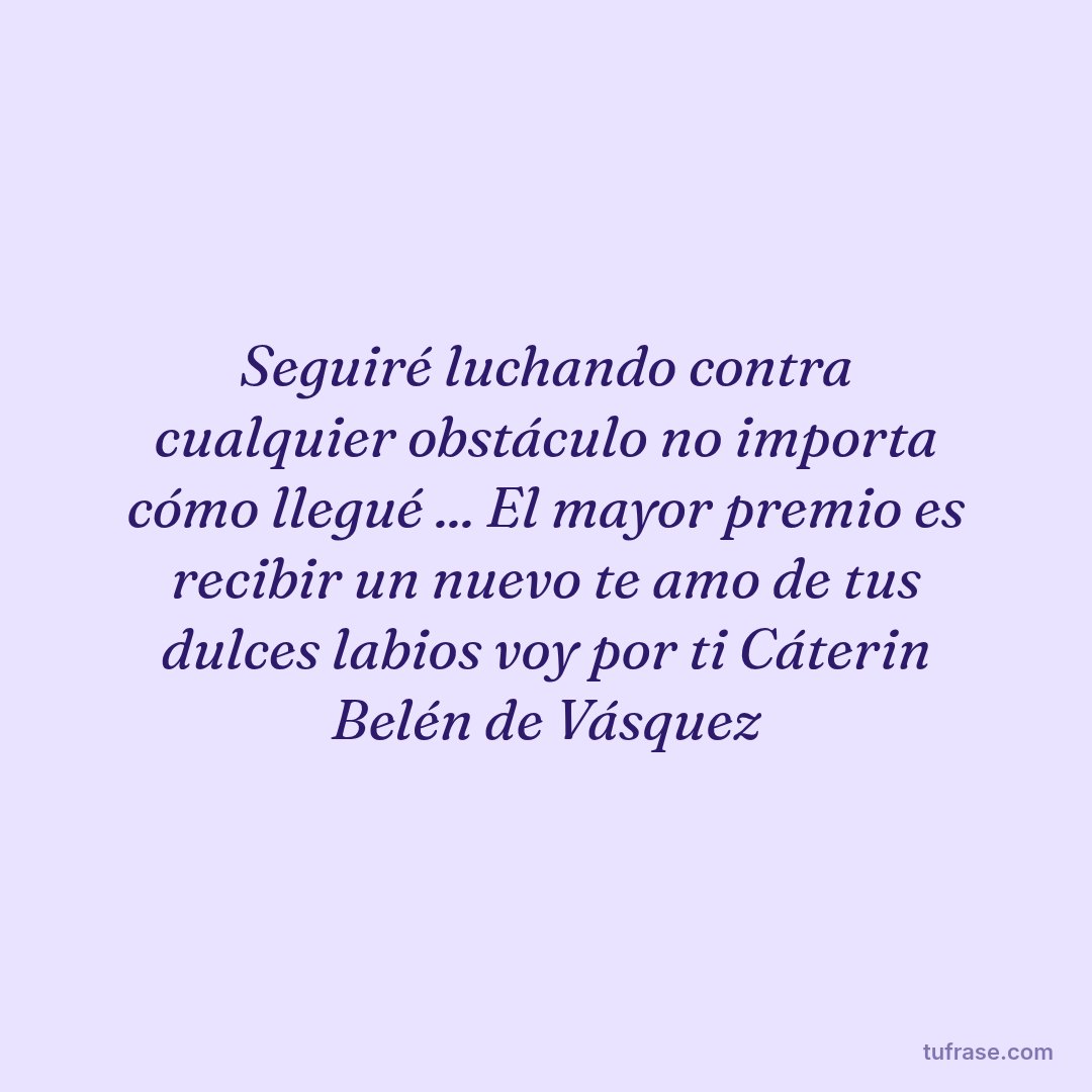 Seguiré luchando contra cualquier obstáculo no importa cómo llegué ... El mayor premio es recibir un nuevo te amo de tus dulces labios voy por ti Cáterin Belén de Vásquez