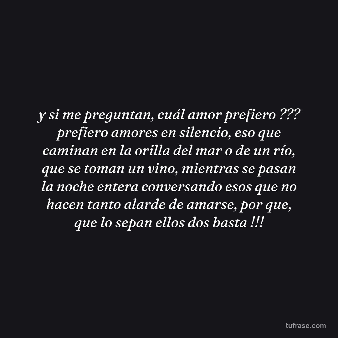 y si me preguntan, cuál amor prefiero ??? prefiero amores en silencio, eso que caminan en la orilla del mar o de un río, que se toman un vino, mientras se pasan la noche entera conversando esos que no hacen tanto alarde de amarse, por que, que lo sepan ellos dos basta !!!