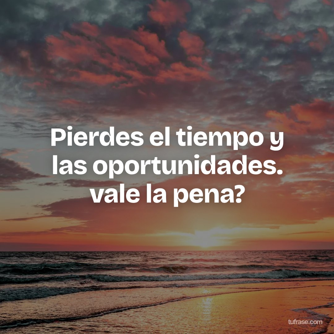 Pierdes el tiempo y las oportunidades. vale la pena?