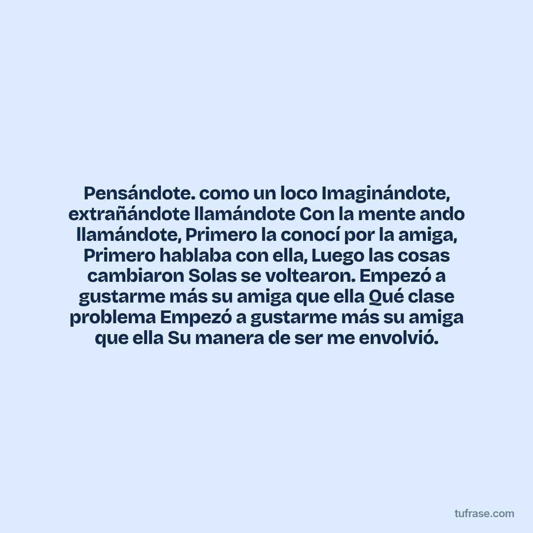 Pensándote. como un loco Imaginándote, extrañándote llamándote Con la mente ando llamándote, Primero la conocí por la amiga, Primero hablaba con ella, Luego las cosas cambiaron Solas se voltearon. Empezó a gustarme más su amiga que ella Qué clase problema Empezó a gustarme más su amiga que ella Su manera de ser me envolvió.