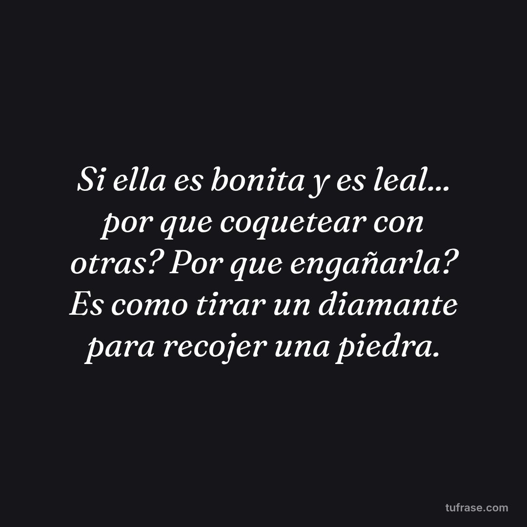 Si ella es bonita y es leal... por que coquetear con otras? Por que engañarla? Es como tirar un diamante para recojer una piedra.