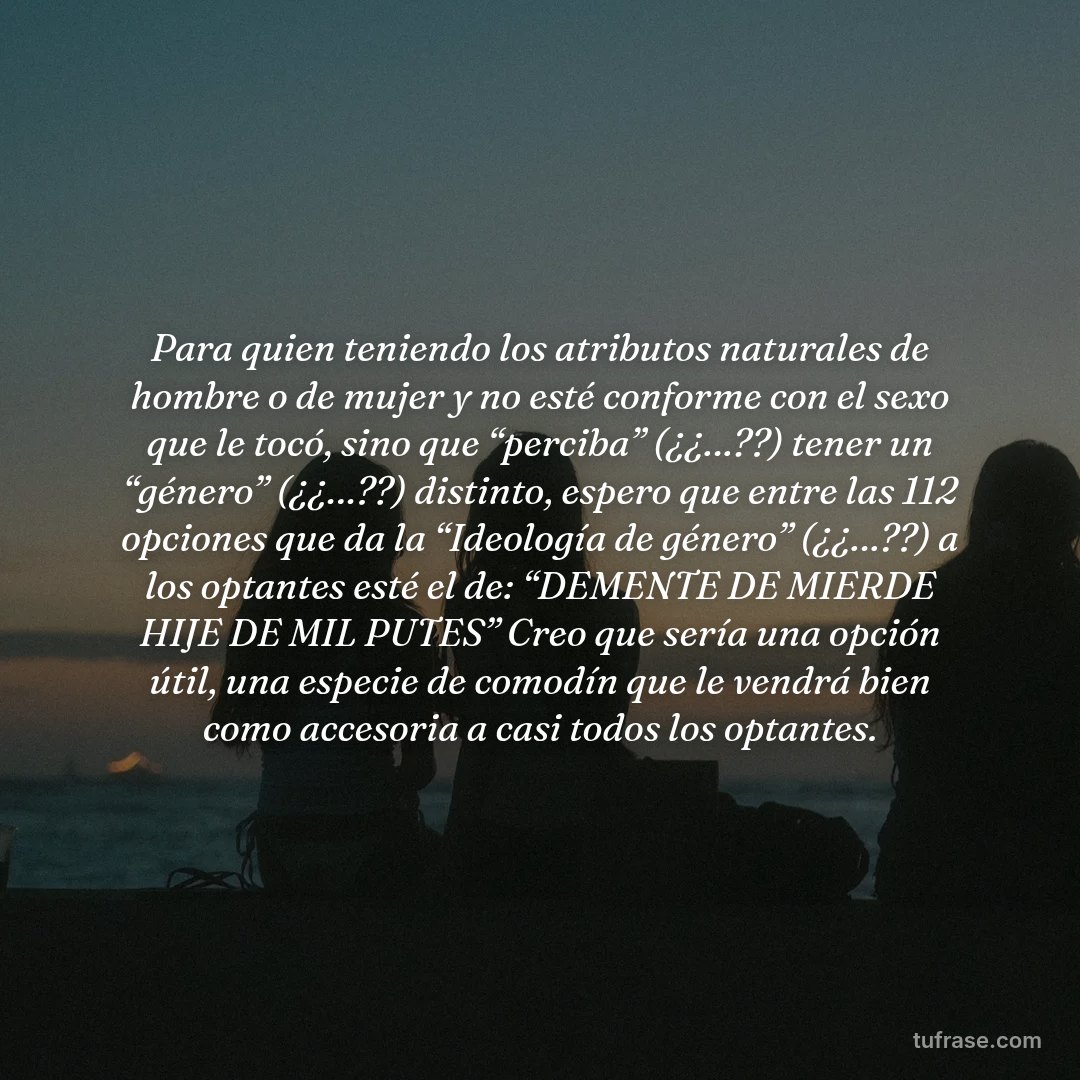 Para quien teniendo los atributos naturales de hombre o de mujer y no esté conforme con el sexo que le tocó, sino que “perciba” (¿¿…??) tener un “género” (¿¿…??) distinto, espero que entre las 112 opciones que da la “Ideología de género” (¿¿…??) a los optantes esté el de: “DEMENTE DE MIERDE HIJE DE MIL PUTES” Creo que sería una opción útil, una especie de comodín que le vendrá bien como accesoria a casi todos los optantes.