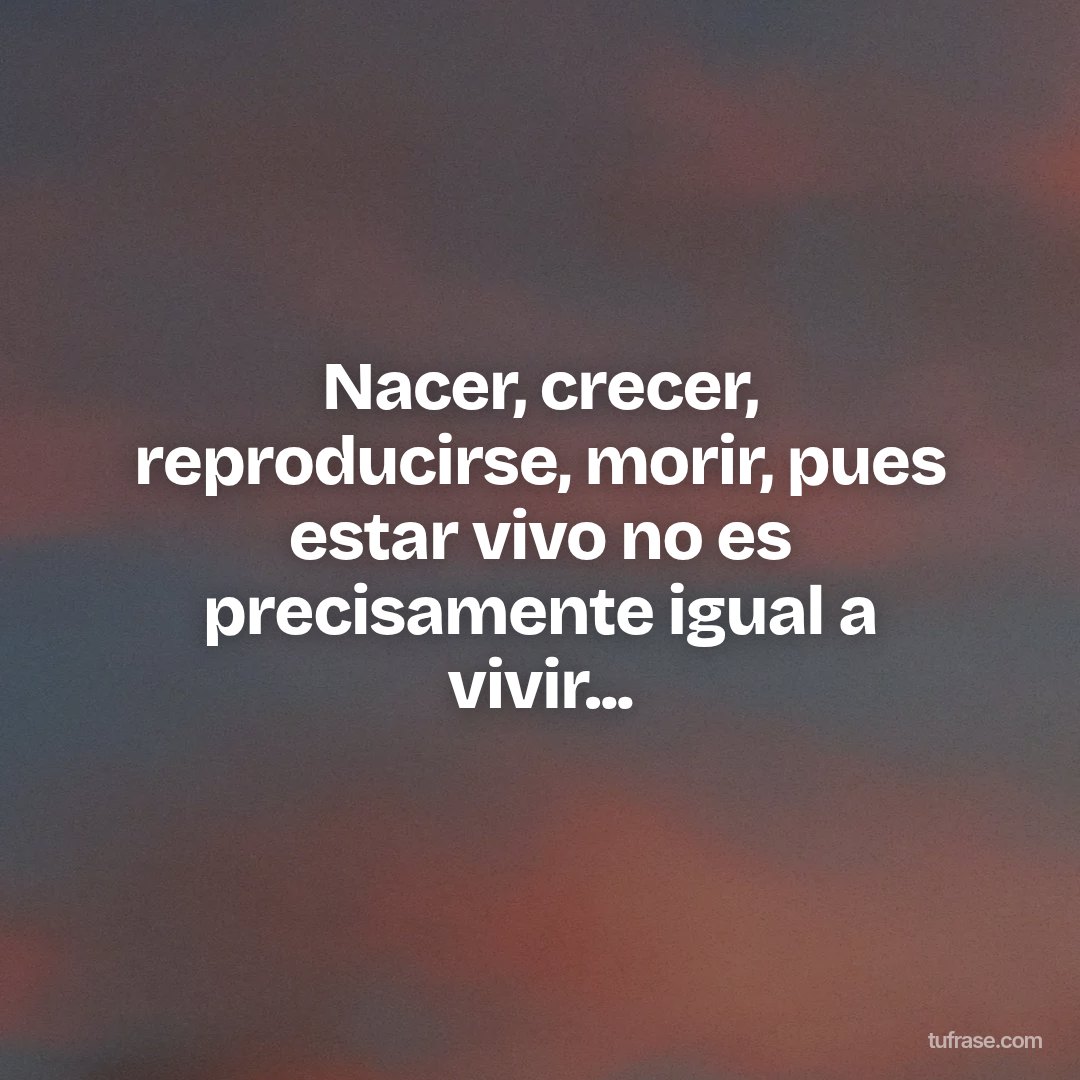 Nacer, crecer, reproducirse, morir, pues estar vivo no es precisamente igual a vivir...