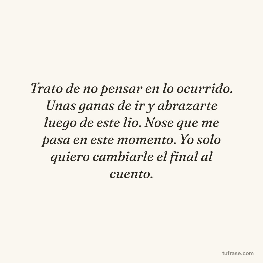 Trato de no pensar en lo ocurrido. Unas ganas de ir y abrazarte luego de este lio. Nose que me pasa en este momento. Yo solo quiero cambiarle el final al cuento.
