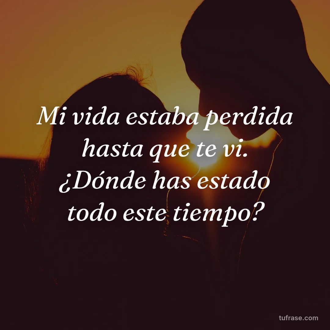Mi vida estaba perdida hasta que te vi. ¿Dónde has estado todo este tiempo?