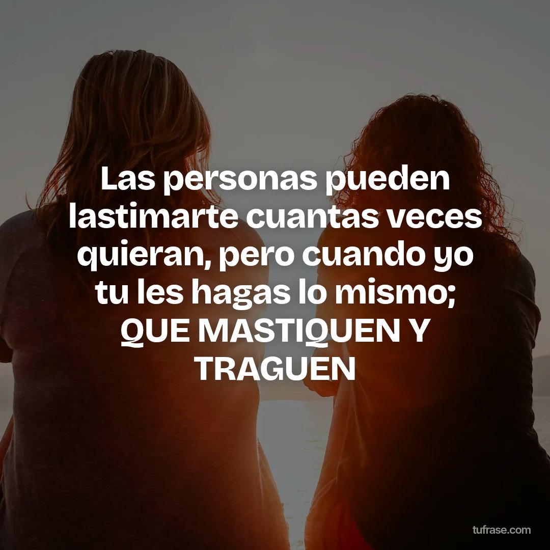Las personas pueden lastimarte cuantas veces quieran, pero cuando yo tu les hagas lo mismo; QUE MASTIQUEN Y TRAGUEN