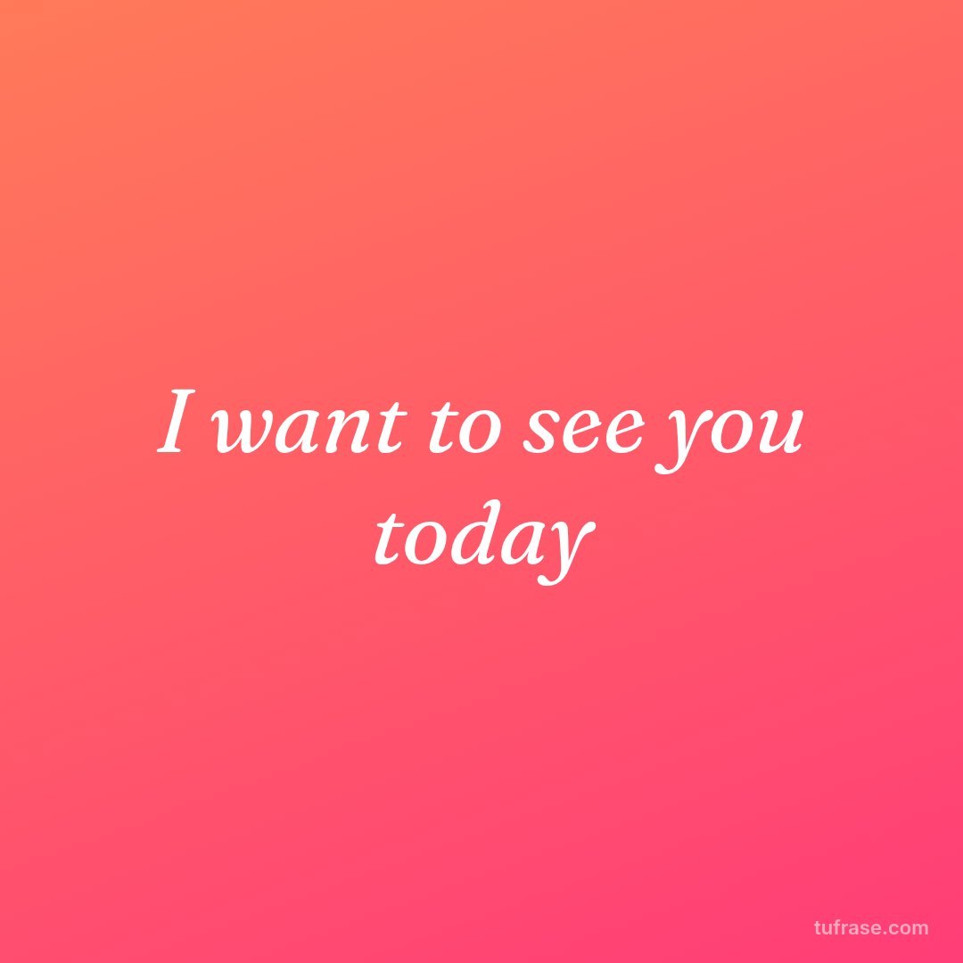 I want to see you today