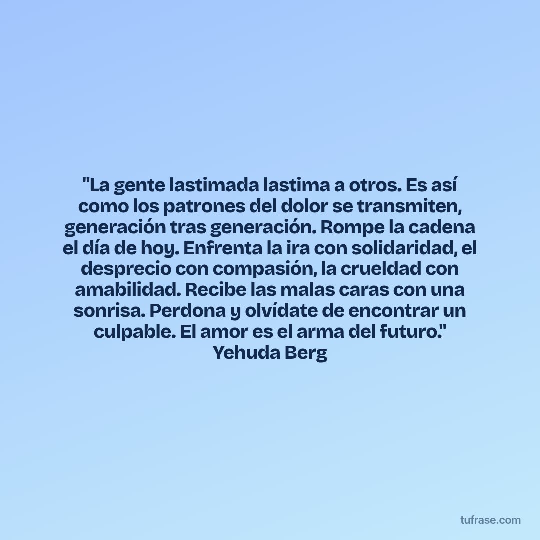 "La gente lastimada lastima a otros. Es así como los patrones del dolor se transmiten, generación tras generación. Rompe la cadena el día de hoy. Enfrenta la ira con solidaridad, el desprecio con compasión, la crueldad con amabilidad. Recibe las malas caras con una sonrisa. Perdona y olvídate de encontrar un culpable. El amor es el arma del futuro." Yehuda Berg