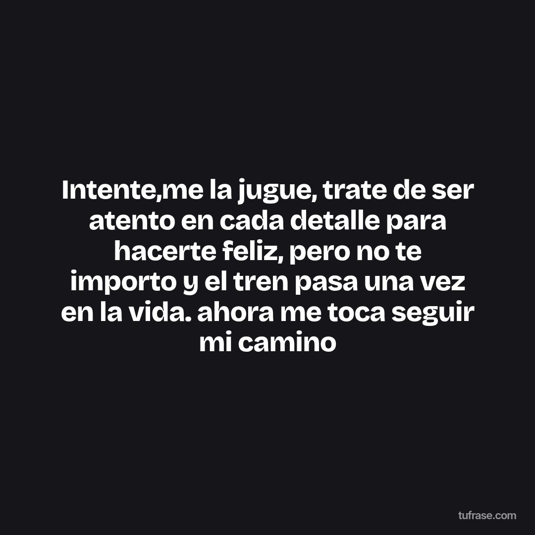 Intente,me la jugue, trate de ser atento en cada detalle para hacerte feliz, pero no te importo y el tren pasa una vez en la vida. ahora me toca seguir mi camino