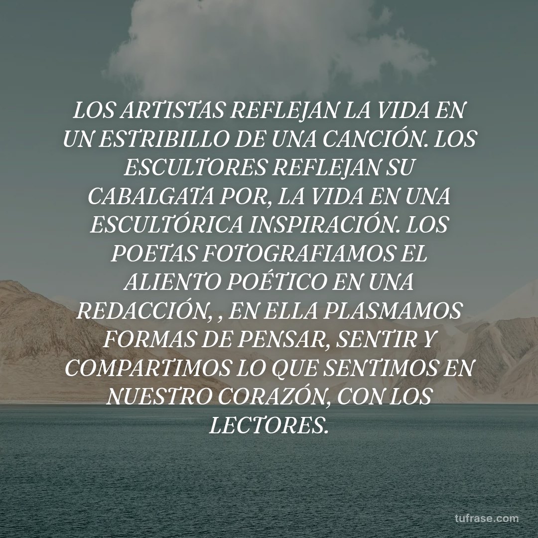 LOS ARTISTAS REFLEJAN LA VIDA EN UN ESTRIBILLO DE UNA CANCIÓN. LOS ESCULTORES REFLEJAN SU CABALGATA POR, LA VIDA EN UNA ESCULTÓRICA INSPIRACIÓN. LOS POETAS FOTOGRAFIAMOS EL ALIENTO POÉTICO EN UNA REDACCIÓN, , EN ELLA PLASMAMOS FORMAS DE PENSAR, SENTIR Y COMPARTIMOS LO QUE SENTIMOS EN NUESTRO CORAZÓN, CON LOS LECTORES.