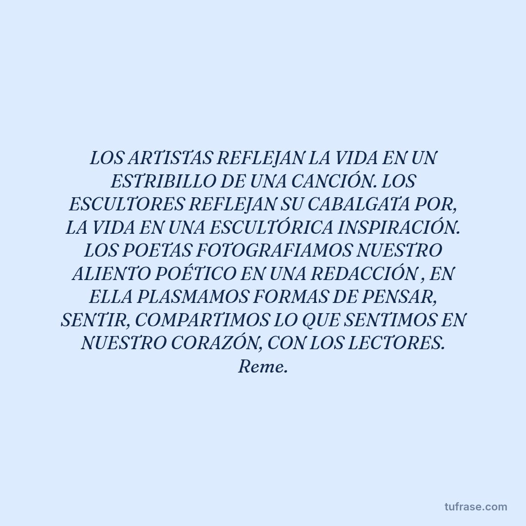LOS ARTISTAS REFLEJAN LA VIDA EN UN ESTRIBILLO DE UNA CANCIÓN. LOS ESCULTORES REFLEJAN SU CABALGATA POR, LA VIDA EN UNA ESCULTÓRICA INSPIRACIÓN. LOS POETAS FOTOGRAFIAMOS NUESTRO ALIENTO POÉTICO EN UNA REDACCIÓN , EN ELLA PLASMAMOS FORMAS DE PENSAR, SENTIR, COMPARTIMOS LO QUE SENTIMOS EN NUESTRO CORAZÓN, CON LOS LECTORES. Reme.