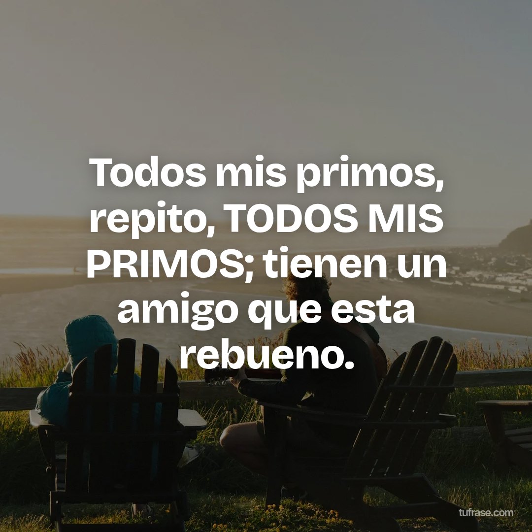 Todos mis primos, repito, TODOS MIS PRIMOS; tienen un amigo que esta rebueno.