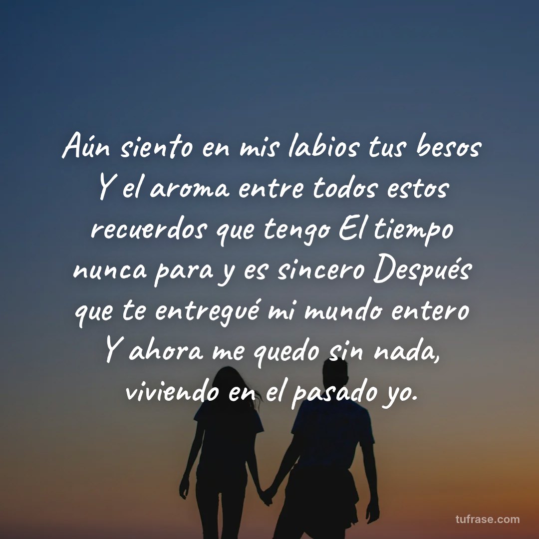 Aún siento en mis labios tus besos Y el aroma entre todos estos recuerdos que tengo El tiempo nunca para y es sincero Después que te entregué mi mundo entero Y ahora me quedo sin nada, viviendo en el pasado yo.