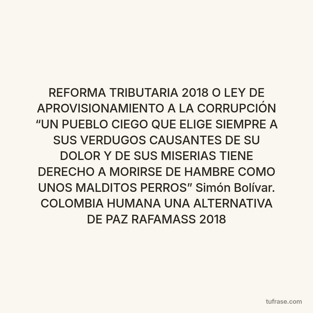 REFORMA TRIBUTARIA 2018 O LEY DE APROVISIONAMIENTO A LA CORRUPCIÓN “UN PUEBLO CIEGO QUE ELIGE SIEMPRE A SUS VERDUGOS CAUSANTES DE SU DOLOR Y DE SUS MISERIAS TIENE DERECHO A MORIRSE DE HAMBRE COMO UNOS MALDITOS PERROS” Simón Bolívar. COLOMBIA HUMANA UNA ALTERNATIVA DE PAZ RAFAMASS 2018
