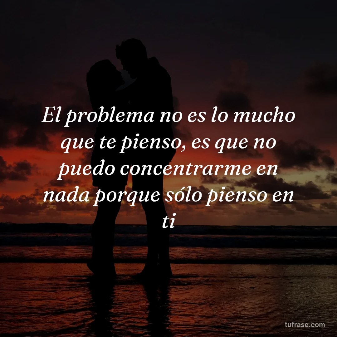 El problema no es lo mucho que te pienso, es que no puedo concentrarme en nada porque sólo pienso en ti