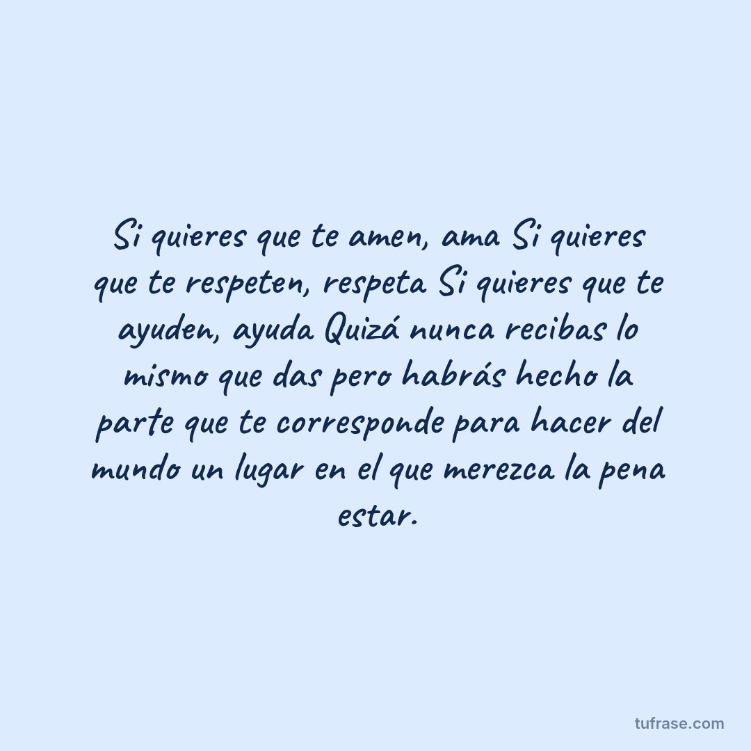 Si quieres que te amen, ama Si quieres que te respeten, respeta Si quieres que te ayuden, ayuda Quizá nunca recibas lo mismo que das pero habrás hecho la parte que te corresponde para hacer del mundo un lugar en el que merezca la pena estar.