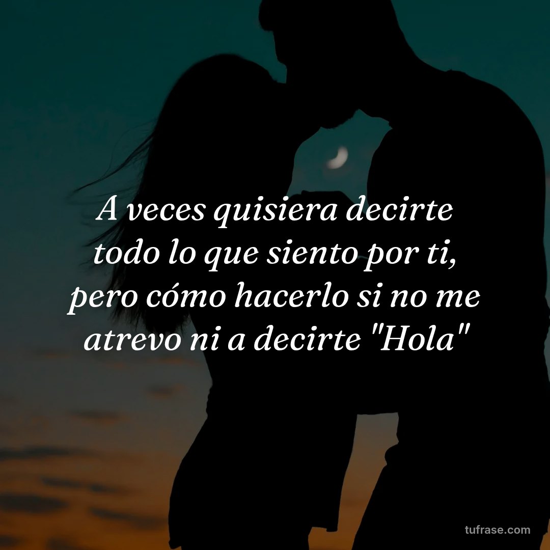A veces quisiera decirte todo lo que siento por ti, pero cómo hacerlo si no me atrevo ni a decirte "Hola"
