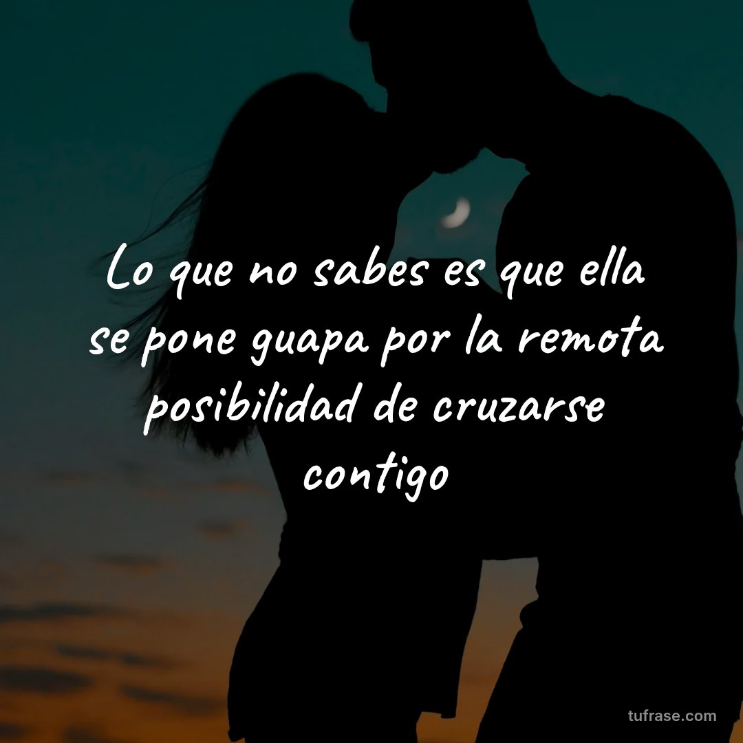 Lo que no sabes es que ella se pone guapa por la remota posibilidad de cruzarse contigo