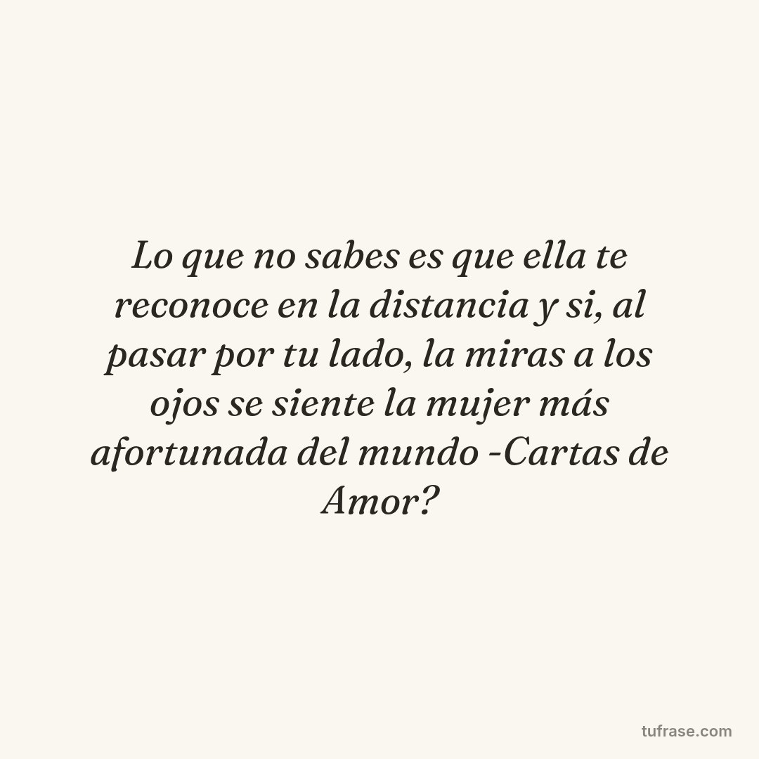 Lo que no sabes es que ella te reconoce en la distancia y si, al pasar por tu lado, la miras a los ojos se siente la mujer más afortunada del mundo -Cartas de Amor?