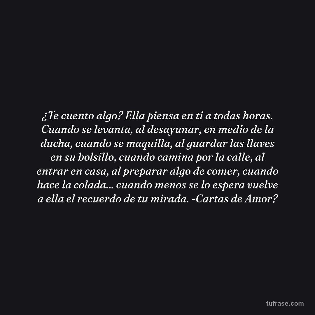 ¿Te cuento algo? Ella piensa en ti a todas horas. Cuando se levanta, al desayunar, en medio de la ducha, cuando se maquilla, al guardar las llaves en su bolsillo, cuando camina por la calle, al entrar en casa, al preparar algo de comer, cuando hace la colada... cuando menos se lo espera vuelve a ella el recuerdo de tu mirada. -Cartas de Amor?