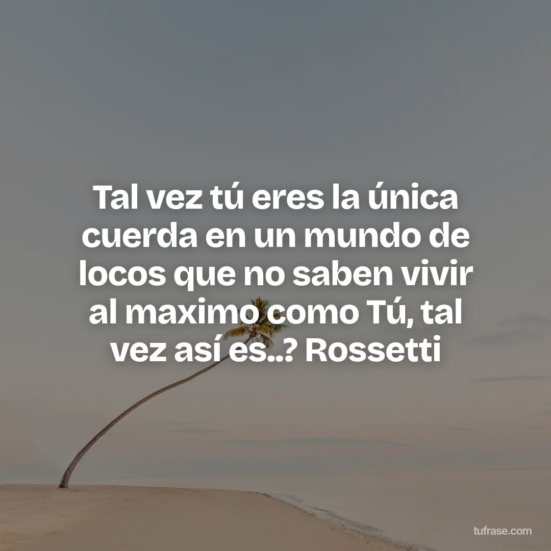 Tal vez tú eres la única cuerda en un mundo de locos que no saben vivir al maximo como Tú, tal vez así es..? Rossetti