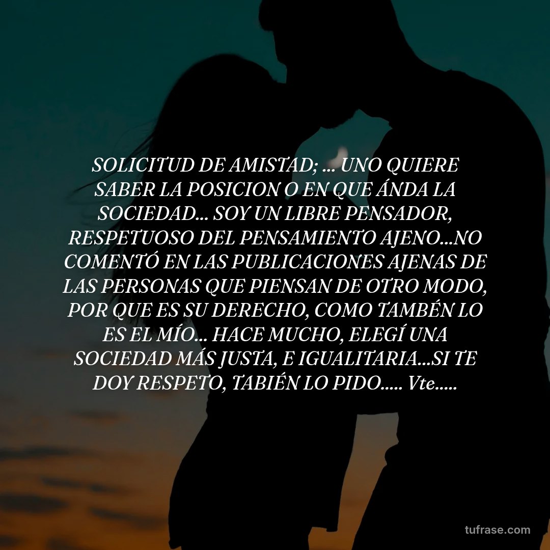 SOLICITUD DE AMISTAD; ... UNO QUIERE SABER LA POSICION O EN QUE ÁNDA LA SOCIEDAD... SOY UN LIBRE PENSADOR, RESPETUOSO DEL PENSAMIENTO AJENO...NO COMENTÓ EN LAS PUBLICACIONES AJENAS DE LAS PERSONAS QUE PIENSAN DE OTRO MODO, POR QUE ES SU DERECHO, COMO TAMBÉN LO ES EL MÍO... HACE MUCHO, ELEGÍ UNA SOCIEDAD MÁS JUSTA, E IGUALITARIA...SI TE DOY RESPETO, TABIÉN LO PIDO..... Vte.....