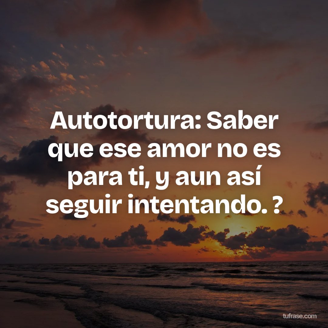 Autotortura: Saber que ese amor no es para ti, y aun así seguir intentando. ?