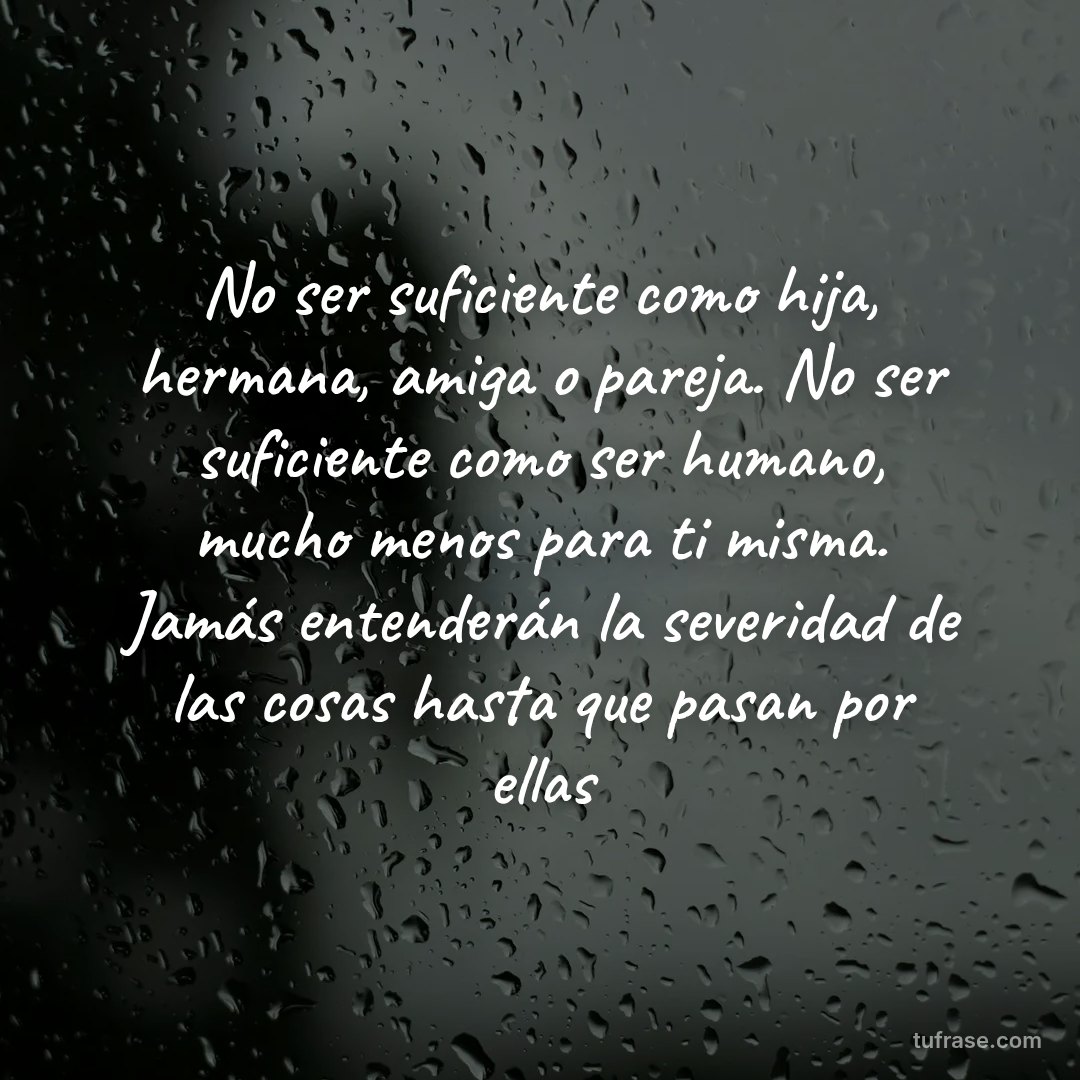 No ser suficiente como hija, hermana, amiga o pareja. No ser suficiente como ser humano, mucho menos para ti misma. Jamás entenderán la severidad de las cosas hasta que pasan por ellas