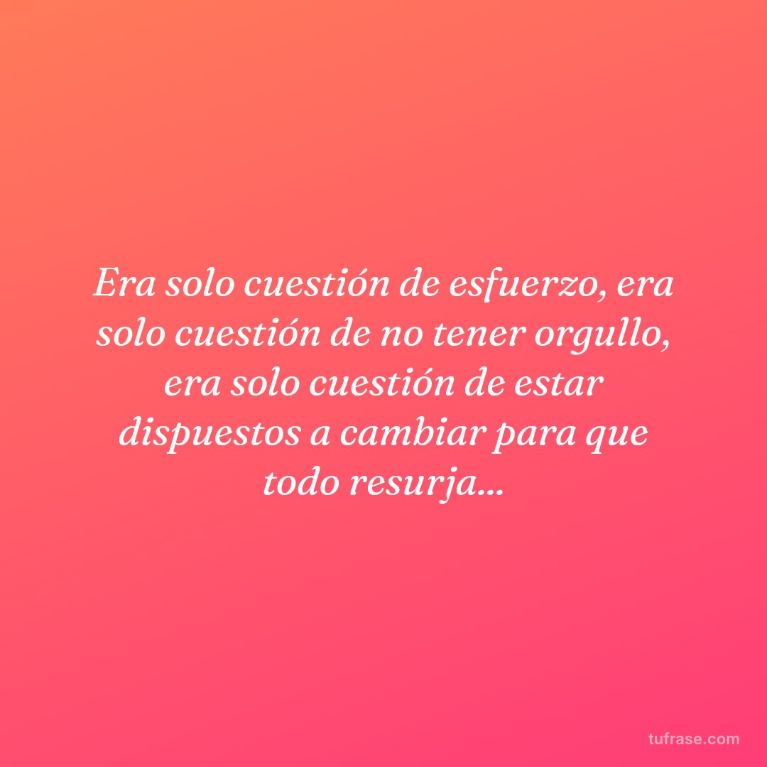 Era solo cuestión de esfuerzo, era solo cuestión de no tener orgullo, era solo cuestión de estar dispuestos a cambiar para que todo resurja...