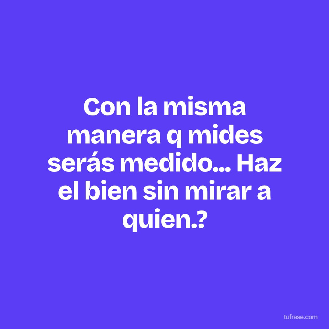 Con la misma manera q mides serás medido... Haz el bien sin mirar a quien.?