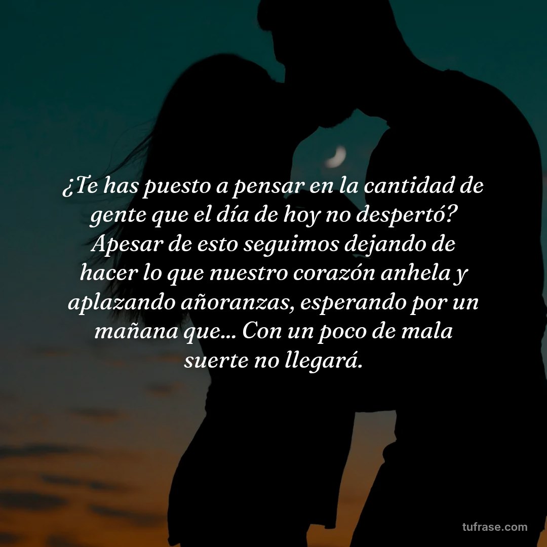 ¿Te has puesto a pensar en la cantidad de gente que el día de hoy no despertó? Apesar de esto seguimos dejando de hacer lo que nuestro corazón anhela y aplazando añoranzas, esperando por un mañana que... Con un poco de mala suerte no llegará.
