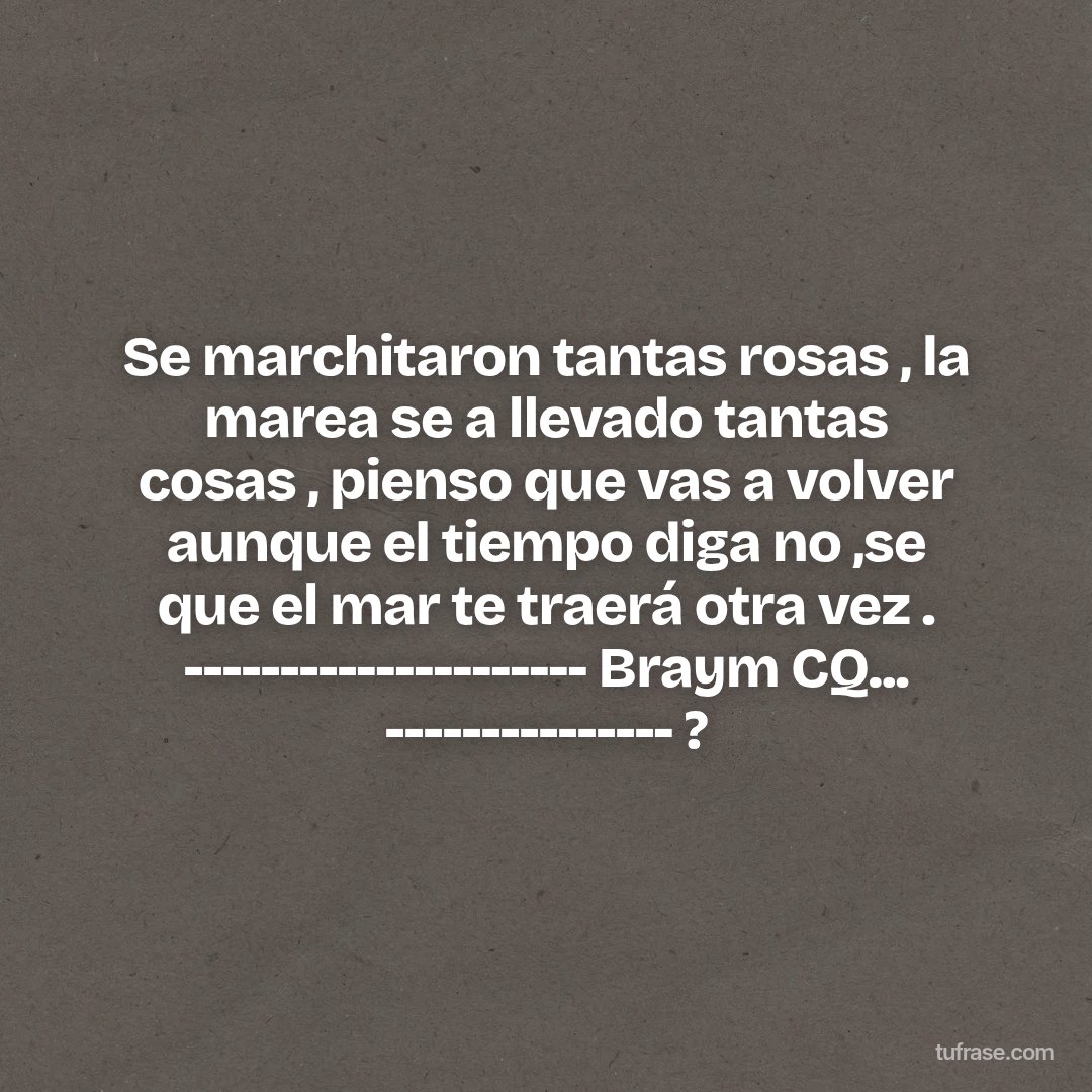 Se marchitaron tantas rosas , la marea se a llevado tantas cosas , pienso que vas a volver aunque el tiempo diga no ,se que el mar te traerá otra vez . --------------------- Braym CQ... --------------- ?