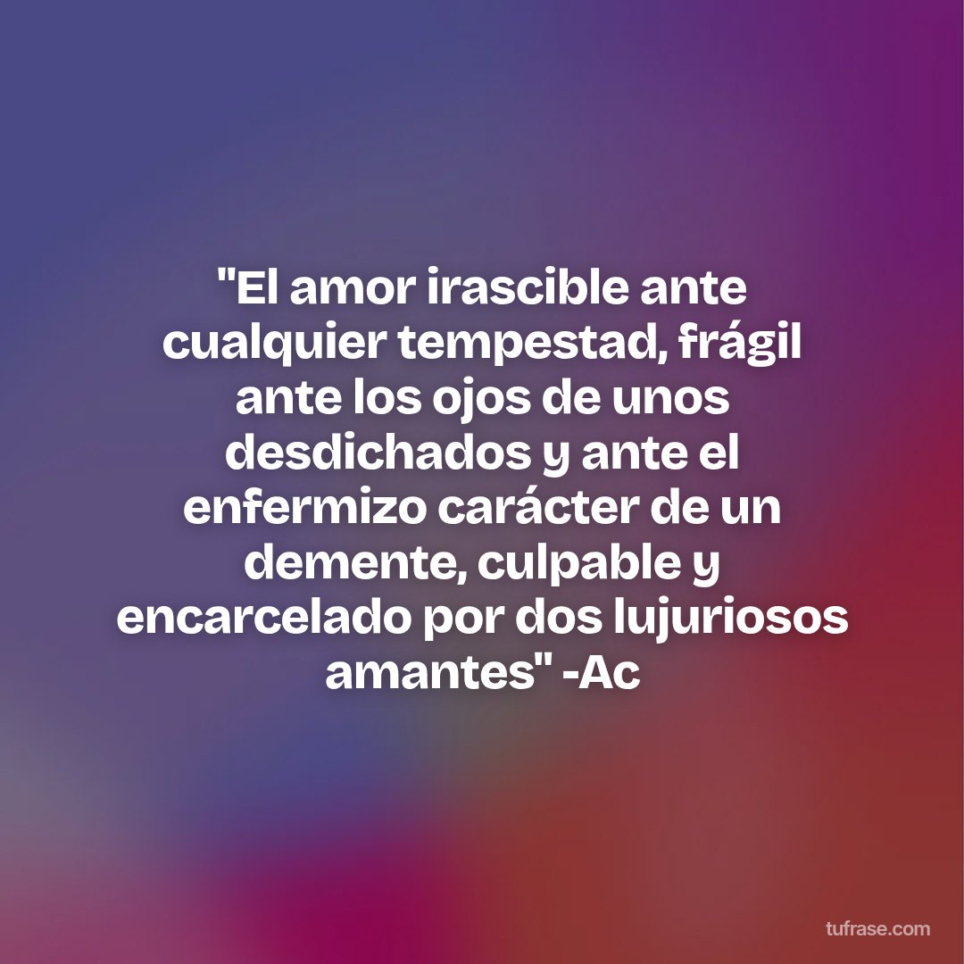 "El amor irascible ante cualquier tempestad, frágil ante los ojos de unos desdichados y ante el enfermizo carácter de un demente, culpable y encarcelado por dos lujuriosos amantes" -Ac