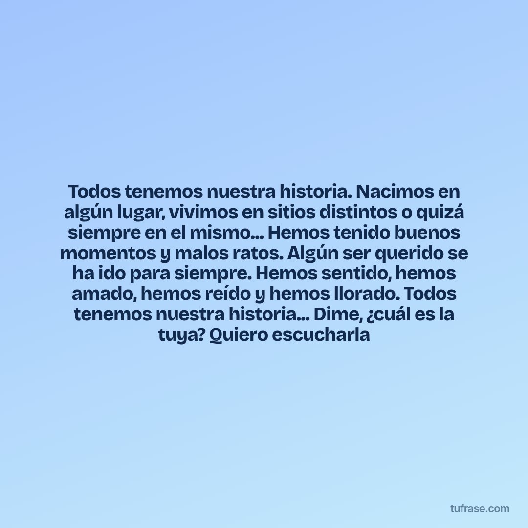 Todos tenemos nuestra historia. Nacimos en algún lugar, vivimos en sitios distintos o quizá siempre en el mismo... Hemos tenido buenos momentos y malos ratos. Algún ser querido se ha ido para siempre. Hemos sentido, hemos amado, hemos reído y hemos llorado. Todos tenemos nuestra historia... Dime, ¿cuál es la tuya? Quiero escucharla
