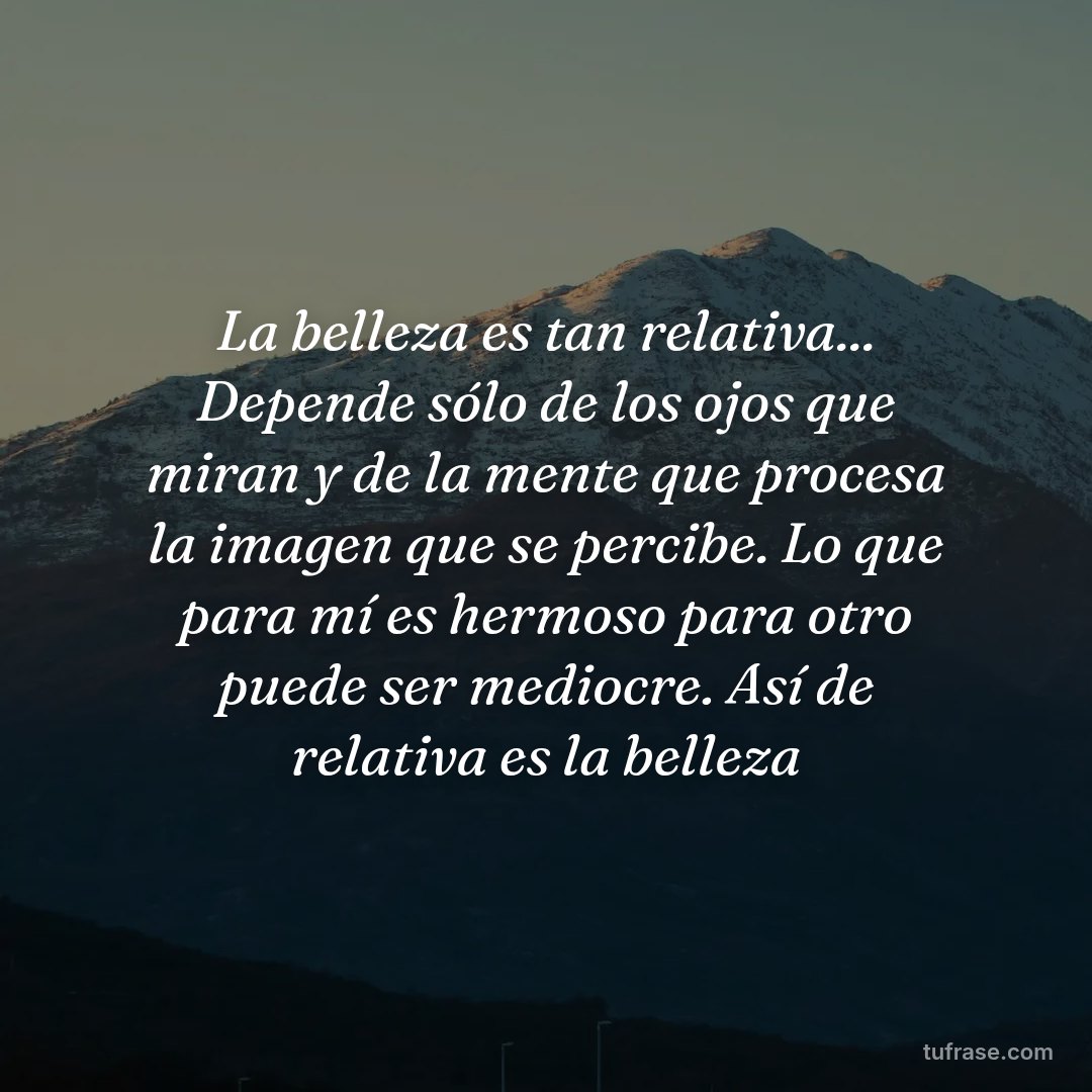 La belleza es tan relativa... Depende sólo de los ojos que miran y de la mente que procesa la imagen que se percibe. Lo que para mí es hermoso para otro puede ser mediocre. Así de relativa es la belleza