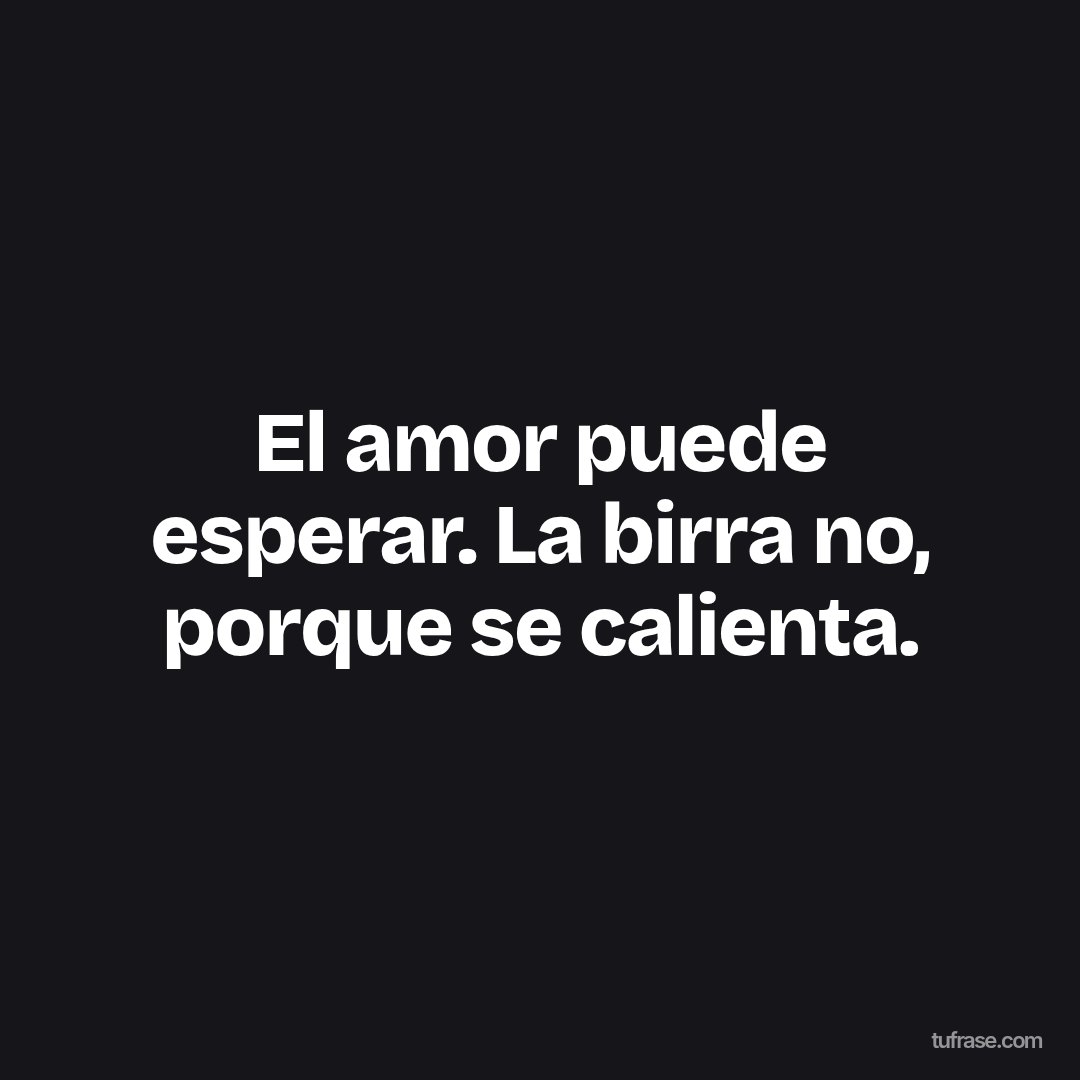 El amor puede esperar. La birra no, porque se calienta.