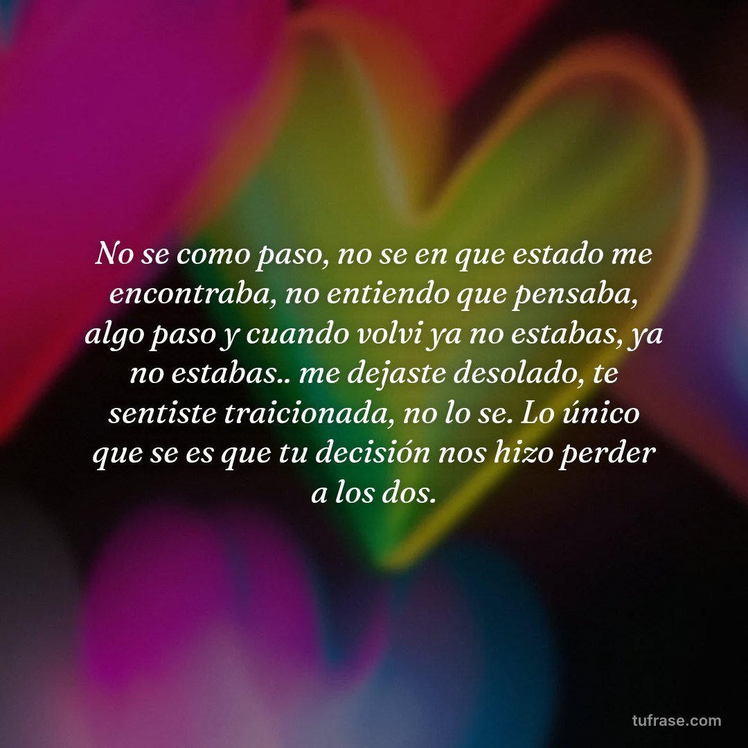 No se como paso, no se en que estado me encontraba, no entiendo que pensaba, algo paso y cuando volvi ya no estabas, ya no estabas.. me dejaste desolado, te sentiste traicionada, no lo se. Lo único que se es que tu decisión nos hizo perder a los dos.