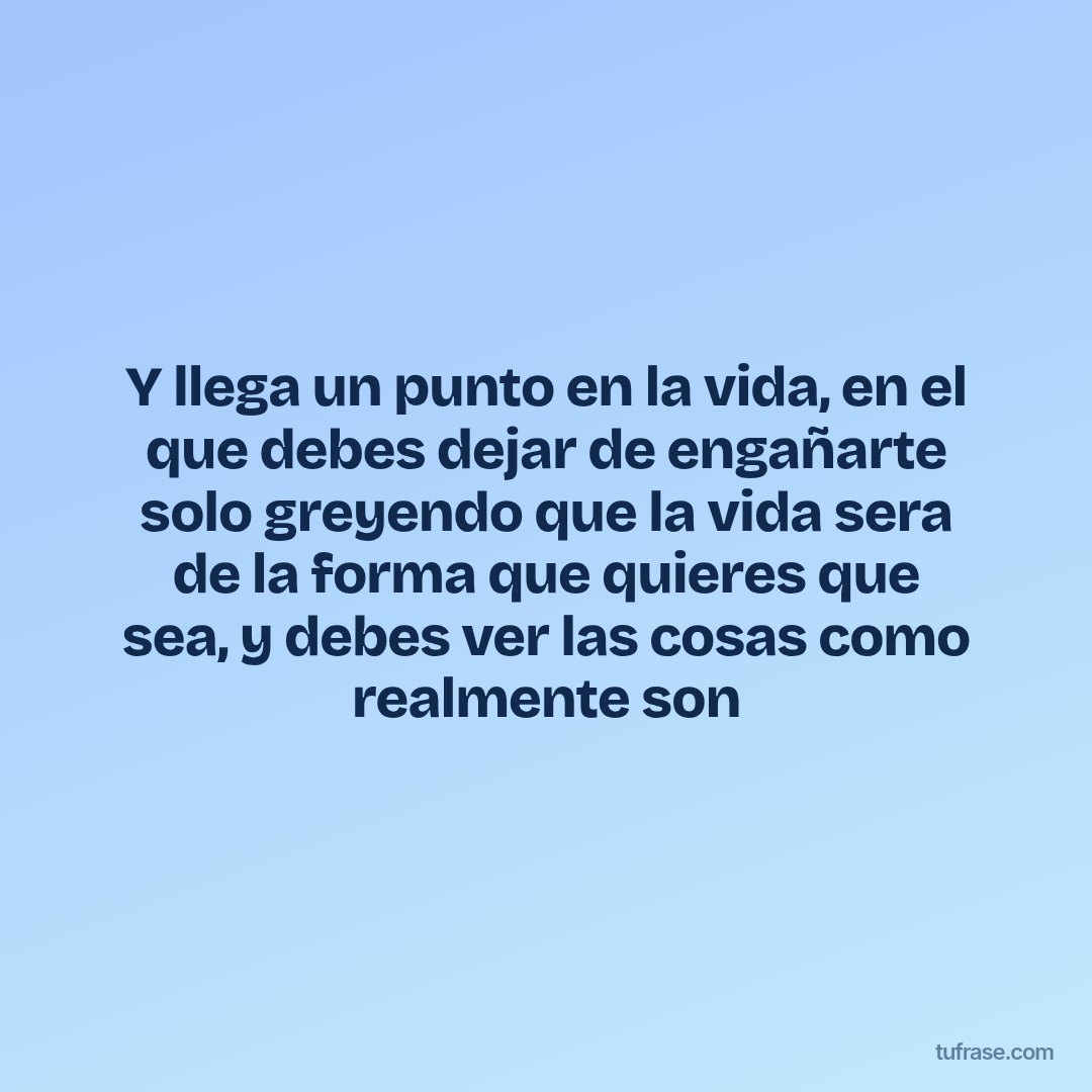 Y llega un punto en la vida, en el que debes dejar de engañarte solo greyendo que la vida sera de la forma que quieres que sea, y debes ver las cosas como realmente son