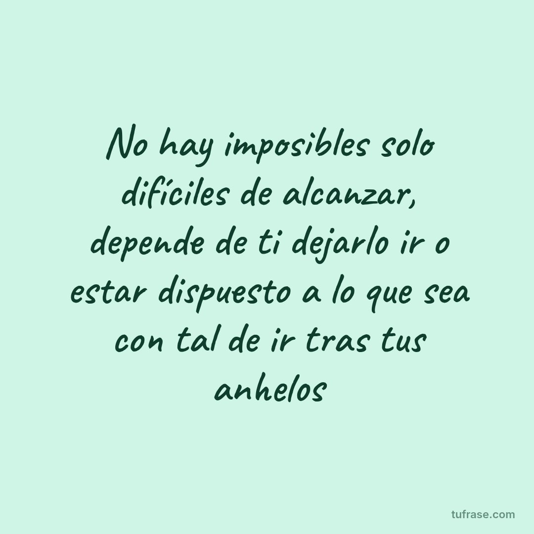 No hay imposibles solo difíciles de alcanzar, depende de ti dejarlo ir o estar dispuesto a lo que sea con tal de ir tras tus anhelos
